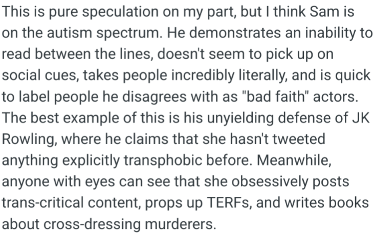 This is pure speculation on my part, but I think Sam is on the autism spectrum. He demonstrates an inability to read between the lines, doesn't seem to pick up on social cues, takes people incredibly literally, and is quick to label people he disagrees with as "bad faith" actors. The best example of this is his unyielding defense of JK Rowling, where he claims that she hasn't tweeted anything explicitly transphobic before. Meanwhile, anyone with eyes can see that she obsessively posts trans-critical content, props up TERFs, and writes books about cross-dressing murderers.