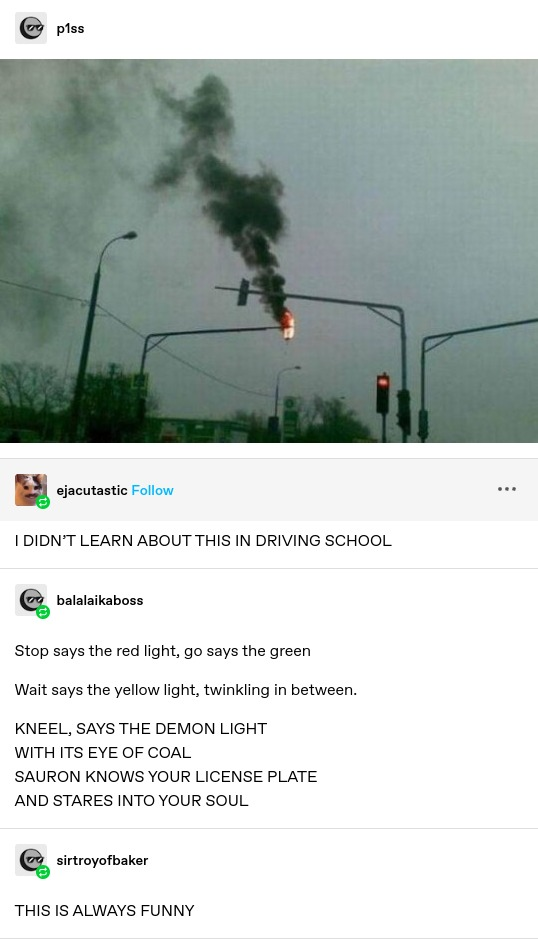 p1ss: Photo of a traffic light on fire. Black smoke pours out of it. All the other lights around it look normal. ejacutastic: I DIDN’T LEARN ABOUT THIS IN DRIVING SCHOOL balalaikaboss: Stop says the red light, go says the green Wait says the yellow light, twinkling in between. KNEEL, SAYS THE DEMON LIGHT WITH ITS EYE OF COAL SAURON KNOWS YOUR LICENSE PLATE AND STARES INTO YOUR SOUL